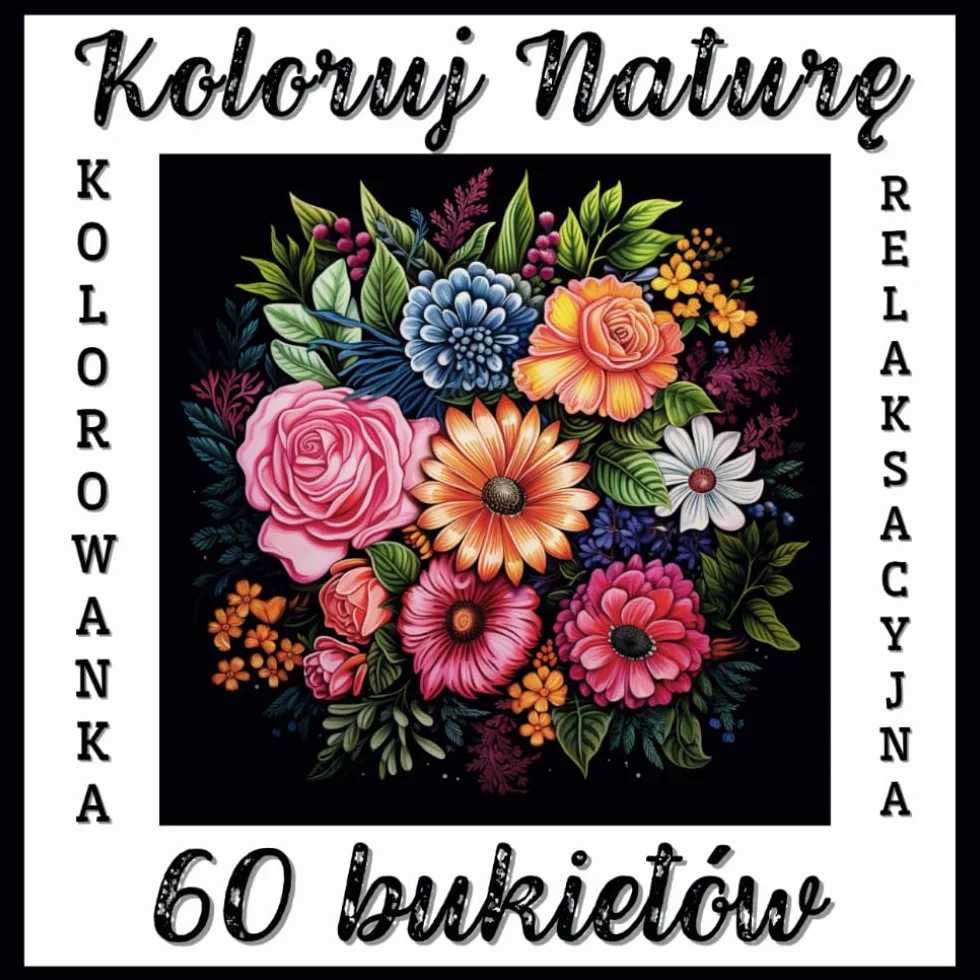 Kolorowanka Relaksacyjna Koloruj Naturę - 60 bukietów: Antystresowa i odprężająca kreatywna kolorowanka z przepięknymi, realistycznymi kompozycjami ... nastolatków, seniorów. Elegancki design!